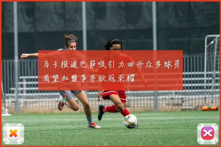 马卡报道巴萨吸引力回升众多球员渴望加盟争夺欧冠荣耀